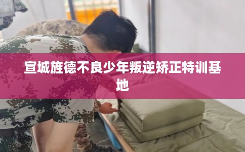 宣城旌德不良少年叛逆矫正特训基地