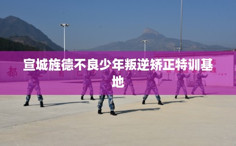 宣城旌德不良少年叛逆矫正特训基地