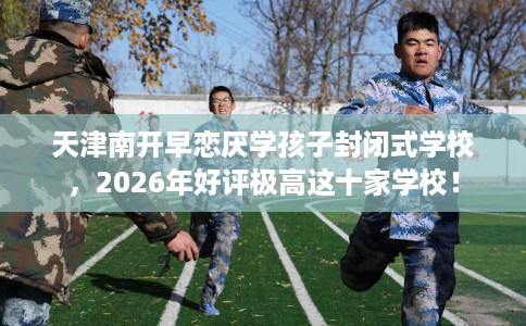 天津南开早恋厌学孩子封闭式学校，2026年好评极高这十家学校！