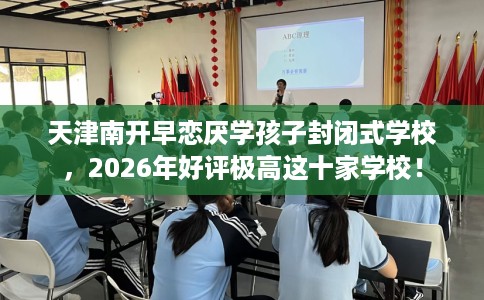 天津南开早恋厌学孩子封闭式学校，2026年好评极高这十家学校！