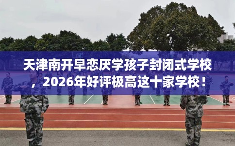 天津南开早恋厌学孩子封闭式学校，2026年好评极高这十家学校！