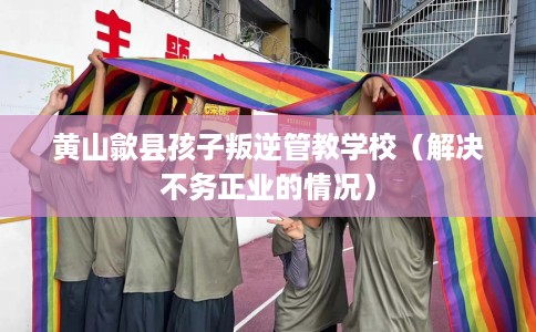 黄山歙县孩子叛逆管教学校（解决不务正业的情况）