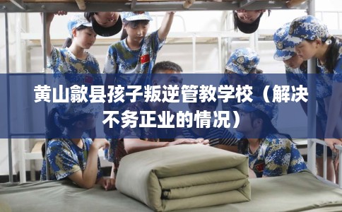 黄山歙县孩子叛逆管教学校（解决不务正业的情况）