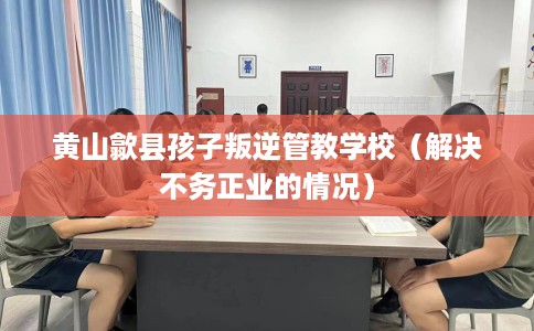 黄山歙县孩子叛逆管教学校（解决不务正业的情况）