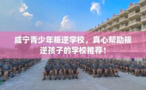 咸宁青少年叛逆学校，真心帮助叛逆孩子的学校推荐！