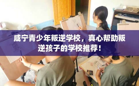咸宁青少年叛逆学校，真心帮助叛逆孩子的学校推荐！