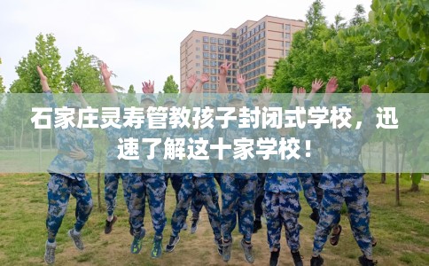 石家庄灵寿管教孩子封闭式学校，迅速了解这十家学校！