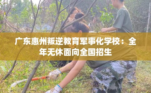 广东惠州叛逆教育军事化学校：全年无休面向全国招生