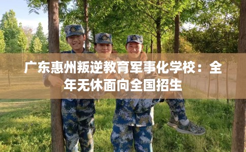 广东惠州叛逆教育军事化学校：全年无休面向全国招生