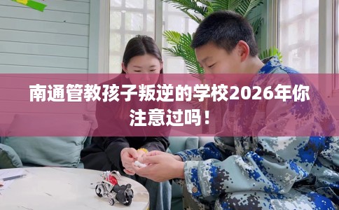 南通管教孩子叛逆的学校2026年你注意过吗！