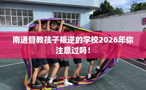 南通管教孩子叛逆的学校2026年你注意过吗！