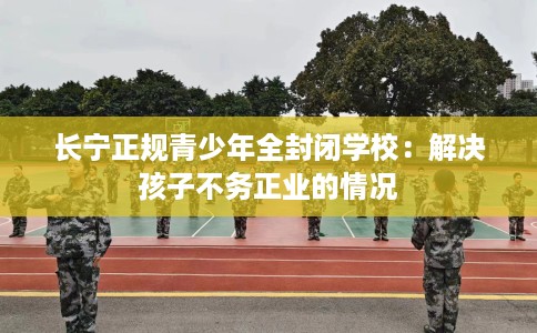 长宁正规青少年全封闭学校：解决孩子不务正业的情况