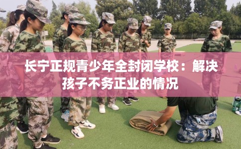 长宁正规青少年全封闭学校：解决孩子不务正业的情况