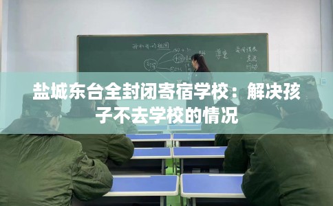 盐城东台全封闭寄宿学校：解决孩子不去学校的情况