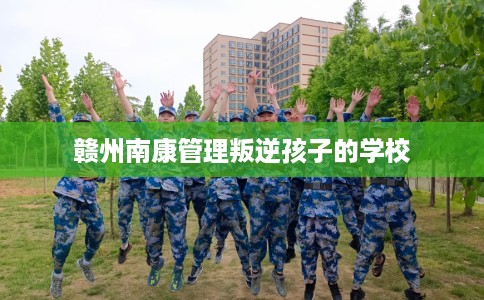 赣州南康管理叛逆孩子的学校