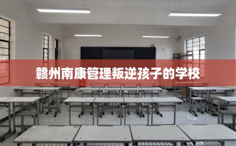 赣州南康管理叛逆孩子的学校
