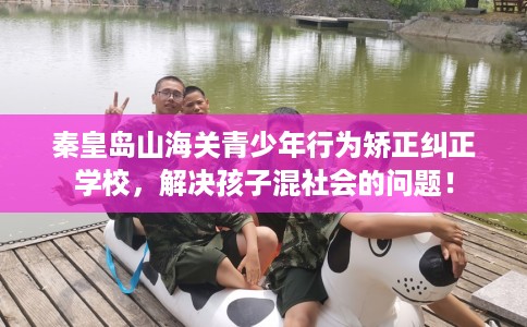 秦皇岛山海关青少年行为矫正纠正学校，解决孩子混社会的问题！