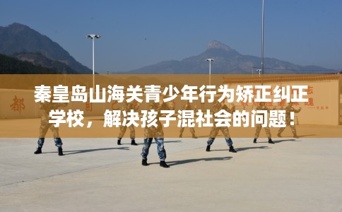 秦皇岛山海关青少年行为矫正纠正学校，解决孩子混社会的问题！