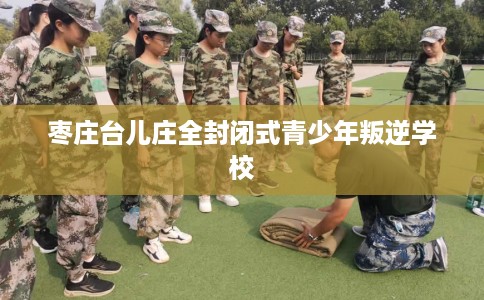 枣庄台儿庄全封闭式青少年叛逆学校