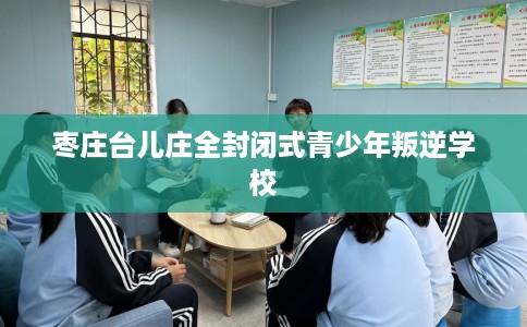 枣庄台儿庄全封闭式青少年叛逆学校
