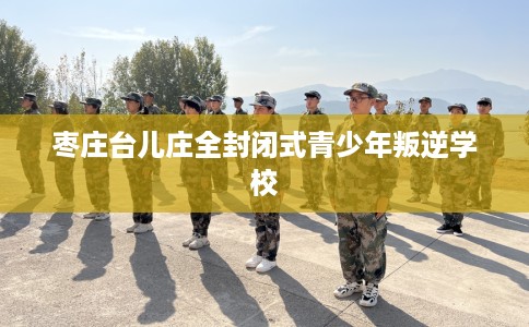 枣庄台儿庄全封闭式青少年叛逆学校