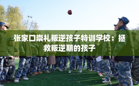 张家口崇礼叛逆孩子特训学校：拯救叛逆期的孩子