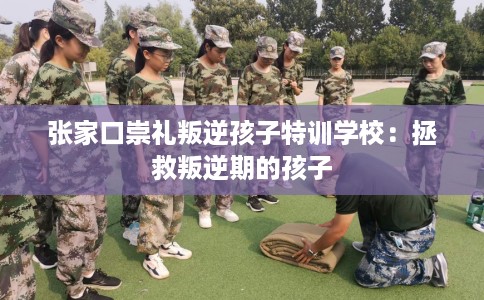 张家口崇礼叛逆孩子特训学校：拯救叛逆期的孩子