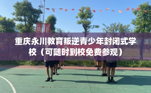 重庆永川教育叛逆青少年封闭式学校（可随时到校免费参观）