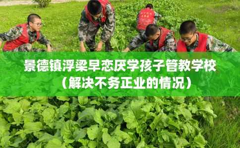 景德镇浮梁早恋厌学孩子管教学校（解决不务正业的情况）