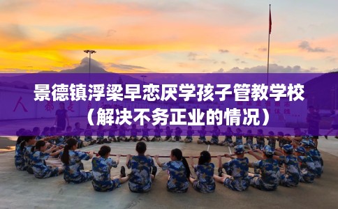 景德镇浮梁早恋厌学孩子管教学校（解决不务正业的情况）