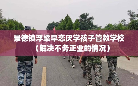 景德镇浮梁早恋厌学孩子管教学校（解决不务正业的情况）