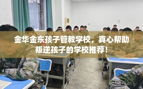 金华金东孩子管教学校，真心帮助叛逆孩子的学校推荐！