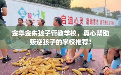金华金东孩子管教学校，真心帮助叛逆孩子的学校推荐！