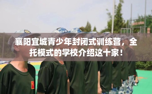 襄阳宜城青少年封闭式训练营，全托模式的学校介绍这十家！