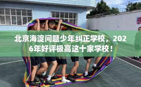 北京海淀问题少年纠正学校，2026年好评极高这十家学校！