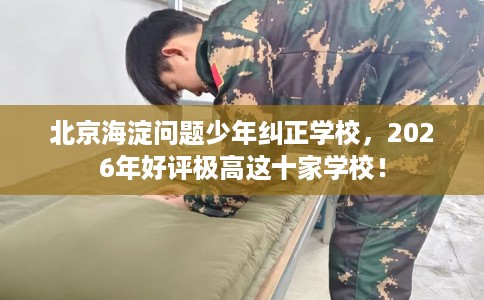 北京海淀问题少年纠正学校，2026年好评极高这十家学校！