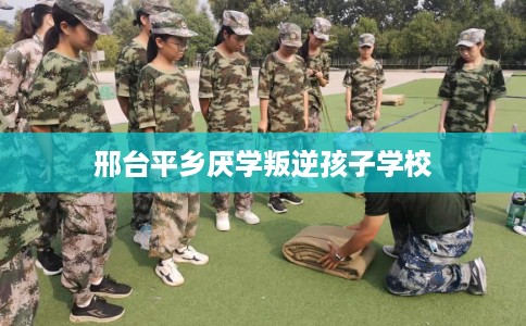 邢台平乡厌学叛逆孩子学校