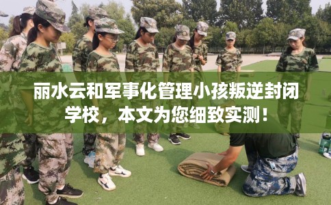 丽水云和军事化管理小孩叛逆封闭学校，本文为您细致实测！