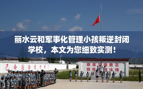 丽水云和军事化管理小孩叛逆封闭学校，本文为您细致实测！