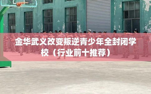 金华武义改变叛逆青少年全封闭学校（行业前十推荐）