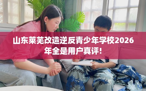 山东莱芜改造逆反青少年学校2026年全是用户真评!