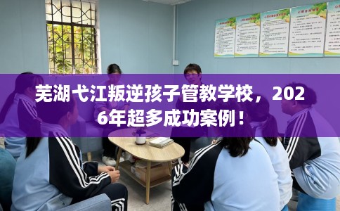 芜湖弋江叛逆孩子管教学校，2026年超多成功案例！