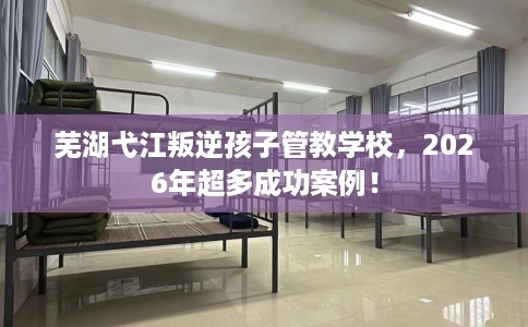 芜湖弋江叛逆孩子管教学校，2026年超多成功案例！
