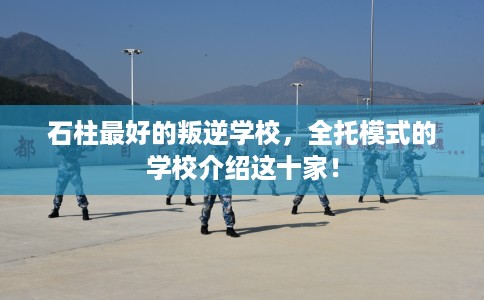 石柱最好的叛逆学校，全托模式的学校介绍这十家！