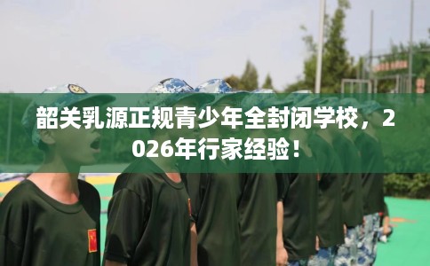韶关乳源正规青少年全封闭学校，2026年行家经验！