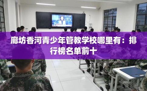 廊坊香河青少年管教学校哪里有：排行榜名单前十