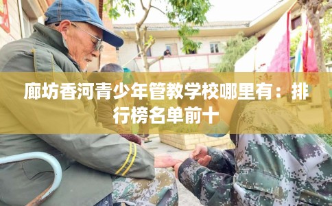 廊坊香河青少年管教学校哪里有：排行榜名单前十