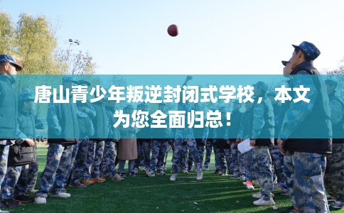 唐山青少年叛逆封闭式学校，本文为您全面归总！