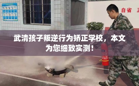 武清孩子叛逆行为矫正学校，本文为您细致实测！