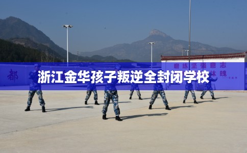 浙江金华孩子叛逆全封闭学校